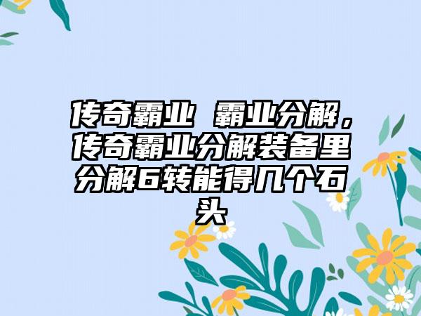 传奇霸业 霸业分解，传奇霸业分解装备里分解6转能得几个石头
