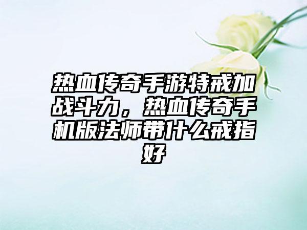 热血传奇手游特戒加战斗力，热血传奇手机版法师带什么戒指好