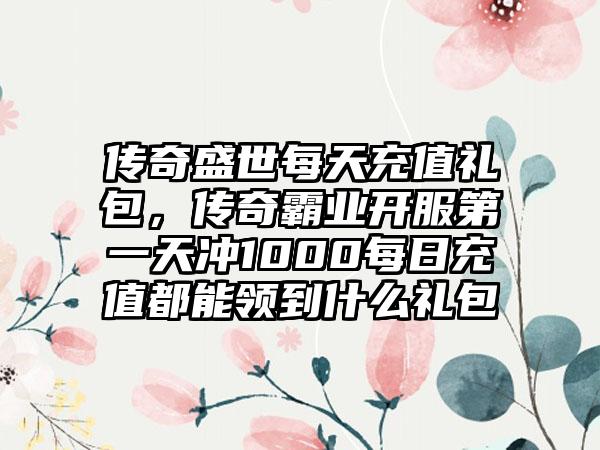 传奇盛世每天充值礼包，传奇霸业开服第一天冲1000每日充值都能领到什么礼包