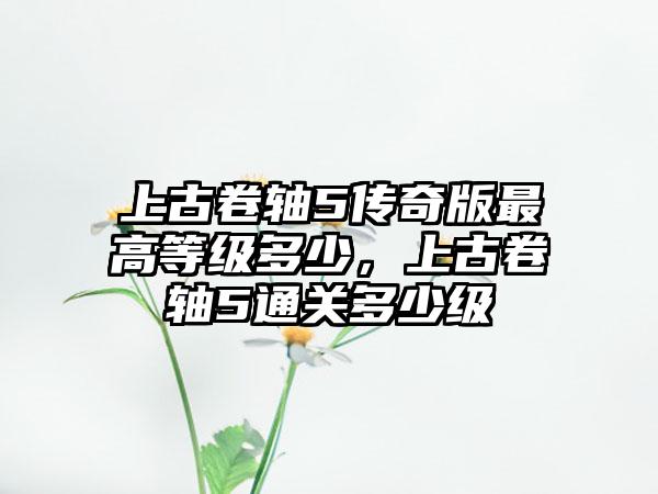上古卷轴5传奇版最高等级多少，上古卷轴5通关多少级