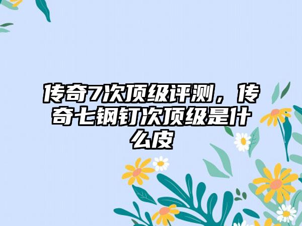 传奇7次顶级评测，传奇七钢钉次顶级是什么皮