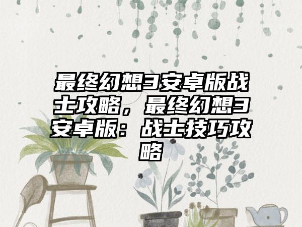 最终幻想3安卓版战士攻略，最终幻想3安卓版：战士技巧攻略