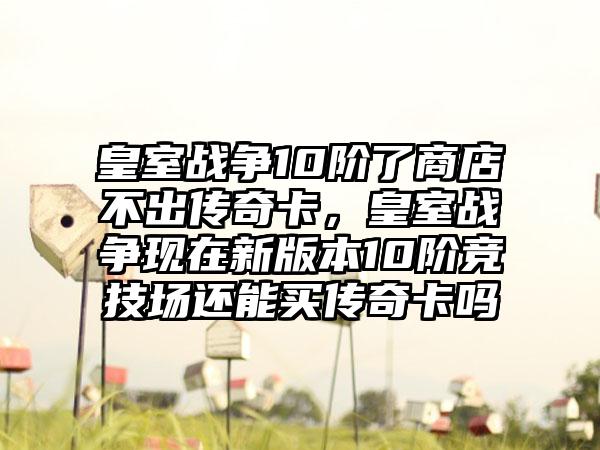 皇室战争10阶了商店不出传奇卡，皇室战争现在新版本10阶竞技场还能买传奇卡吗