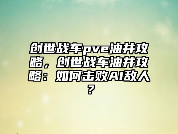 创世战车pve油井攻略，创世战车油井攻略：如何击败AI敌人？