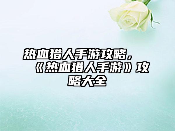 热血猎人手游攻略，《热血猎人手游》攻略大全