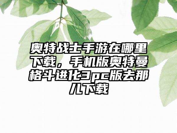 奥特战士手游在哪里下载，手机版奥特曼格斗进化3pc版去那儿下载