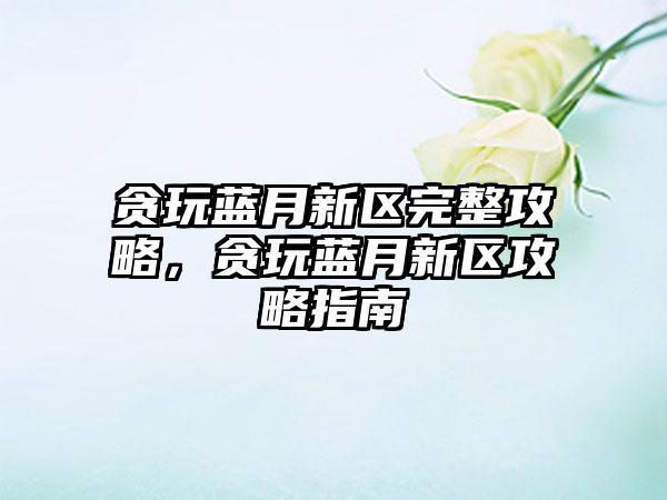 贪玩蓝月新区完整攻略，贪玩蓝月新区攻略指南