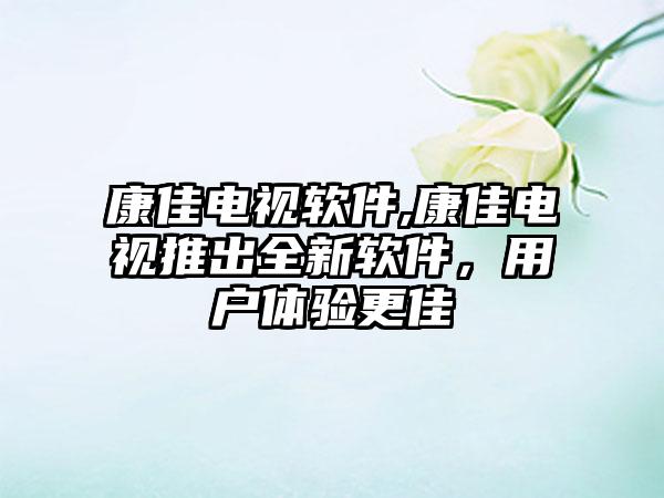 康佳电视软件,康佳电视推出全新软件，用户体验更佳