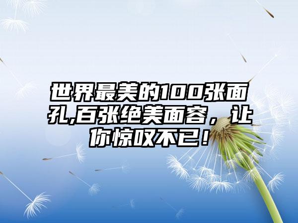 世界最美的100张面孔,百张绝美面容，让你惊叹不已！