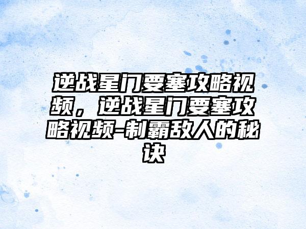 逆战星门要塞攻略视频，逆战星门要塞攻略视频-制霸敌人的秘诀