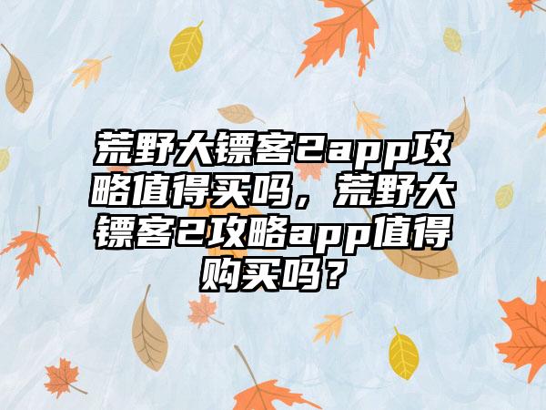 荒野大镖客2app攻略值得买吗，荒野大镖客2攻略app值得购买吗？