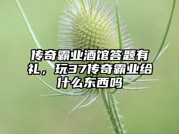 传奇霸业酒馆答题有礼，玩37传奇霸业给什么东西吗