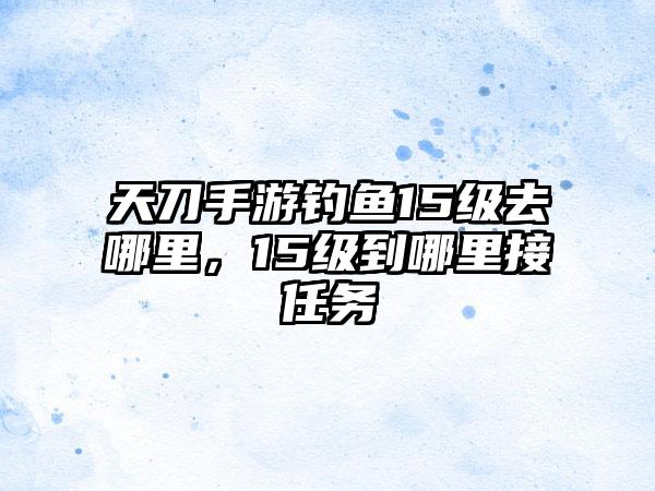 天刀手游钓鱼15级去哪里，15级到哪里接任务