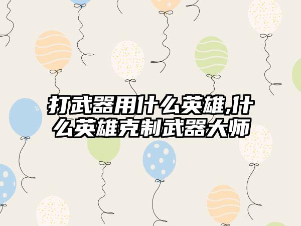 打武器用什么英雄,什么英雄克制武器大师