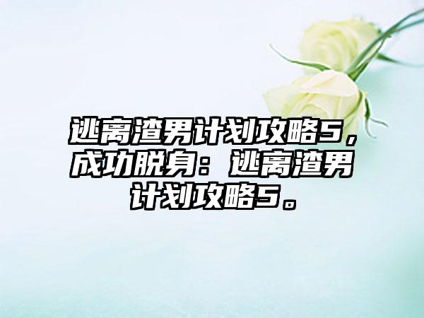 逃离渣男计划攻略5，成功脱身：逃离渣男计划攻略5。