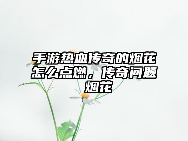 手游热血传奇的烟花怎么点燃，传奇问题 烟花