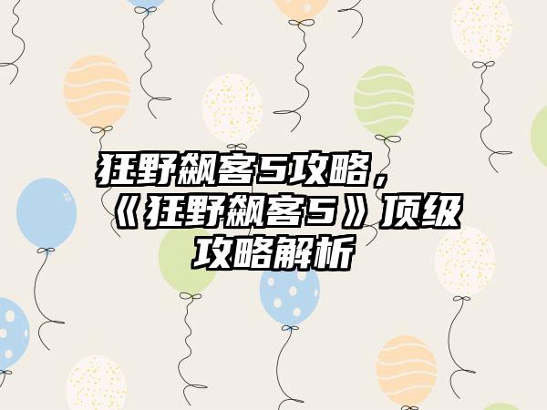 狂野飙客5攻略，《狂野飙客5》顶级攻略解析