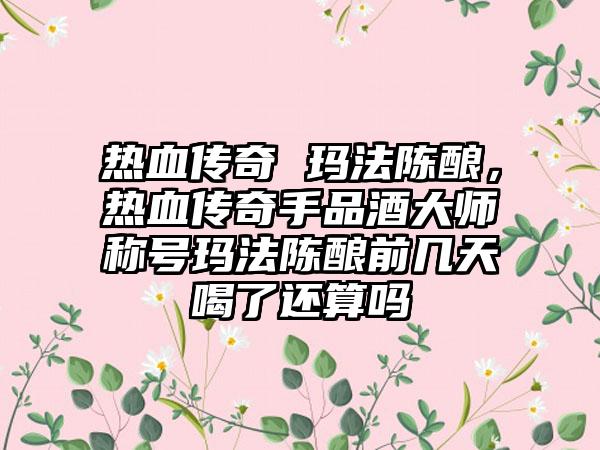 热血传奇 玛法陈酿，热血传奇手品酒大师称号玛法陈酿前几天喝了还算吗