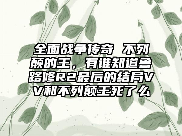 全面战争传奇 不列颠的王，有谁知道鲁路修R2最后的结局VV和不列颠王死了么