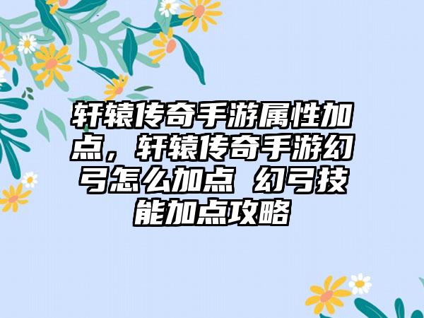 轩辕传奇手游属性加点，轩辕传奇手游幻弓怎么加点 幻弓技能加点攻略