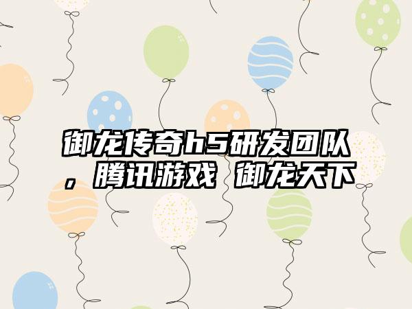 御龙传奇h5研发团队，腾讯游戏 御龙天下