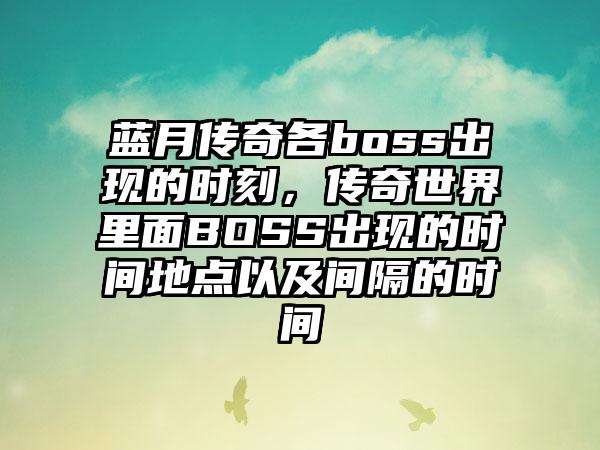 蓝月传奇各boss出现的时刻，传奇世界里面BOSS出现的时间地点以及间隔的时间