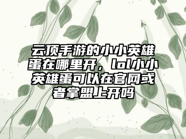 云顶手游的小小英雄蛋在哪里开，lol小小英雄蛋可以在官网或者掌盟上开吗