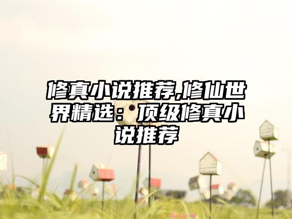 修真小说推荐,修仙世界精选：顶级修真小说推荐