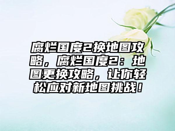 腐烂国度2换地图攻略，腐烂国度2：地图更换攻略，让你轻松应对新地图挑战！