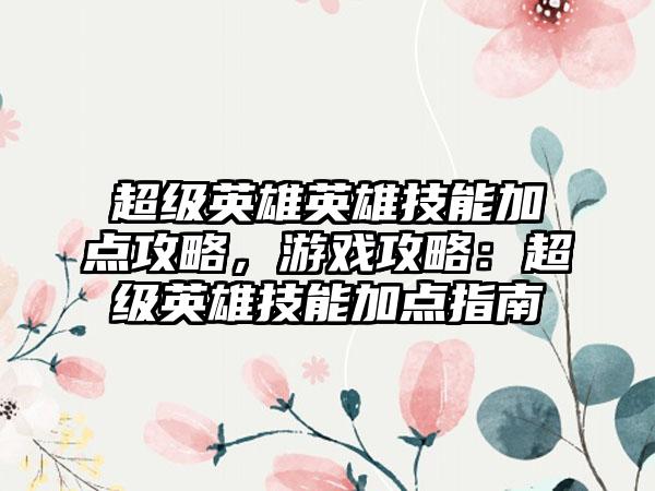 超级英雄英雄技能加点攻略，游戏攻略：超级英雄技能加点指南