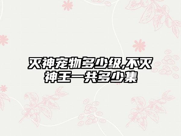 灭神宠物多少级,不灭神王一共多少集