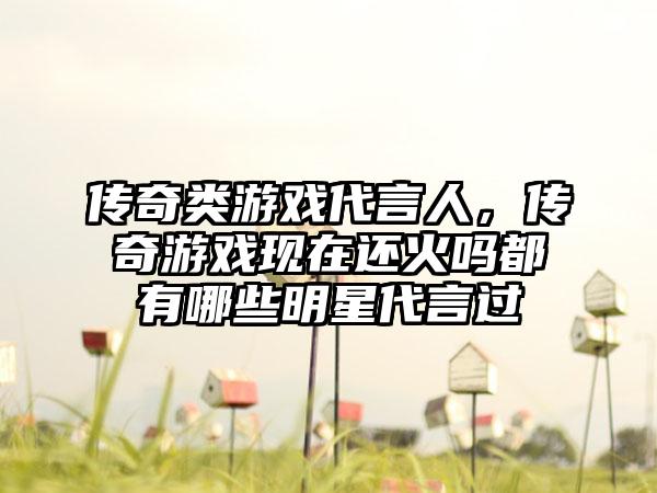 传奇类游戏代言人，传奇游戏现在还火吗都有哪些明星代言过