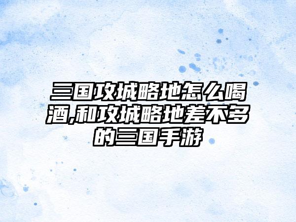 三国攻城略地怎么喝酒,和攻城略地差不多的三国手游