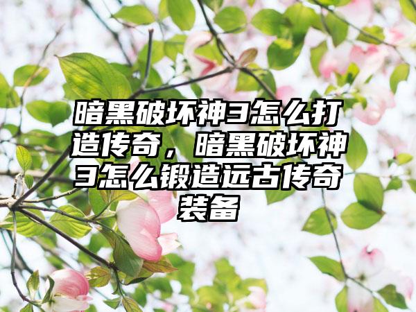 暗黑破坏神3怎么打造传奇，暗黑破坏神3怎么锻造远古传奇装备