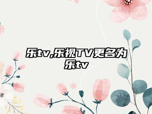 乐tv,乐视TV更名为乐tv