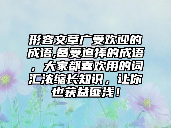 形容文章广受欢迎的成语,备受追捧的成语，大家都喜欢用的词汇浓缩长知识，让你也获益匪浅！