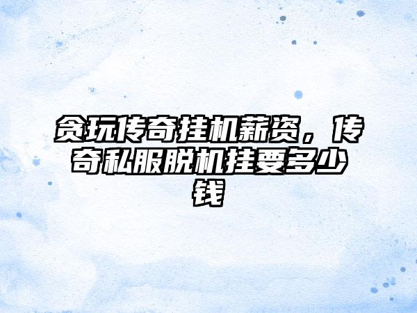 贪玩传奇挂机薪资，传奇私服脱机挂要多少钱