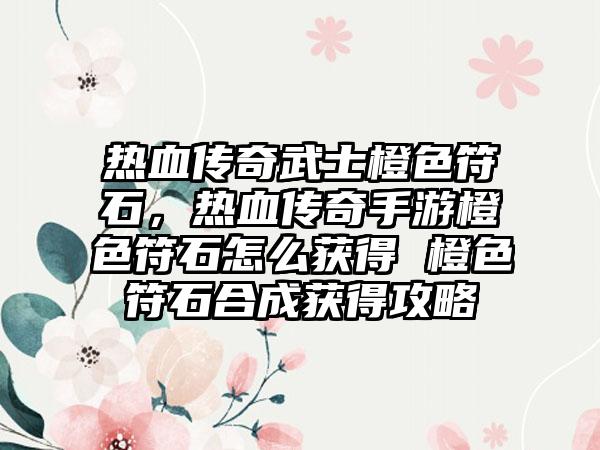 热血传奇武士橙色符石，热血传奇手游橙色符石怎么获得 橙色符石合成获得攻略