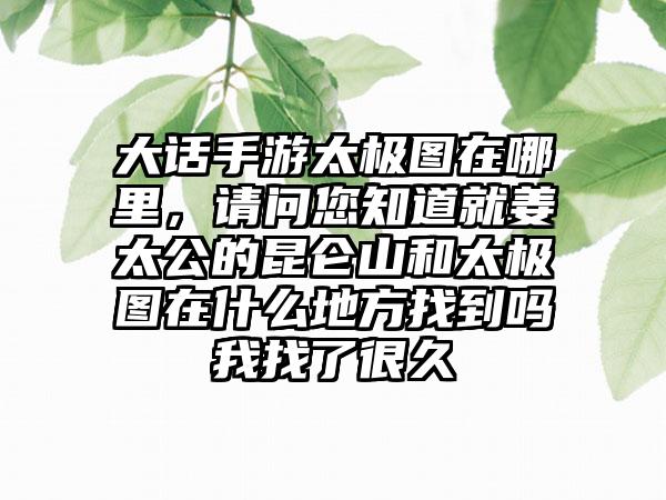 大话手游太极图在哪里，请问您知道就姜太公的昆仑山和太极图在什么地方找到吗我找了很久