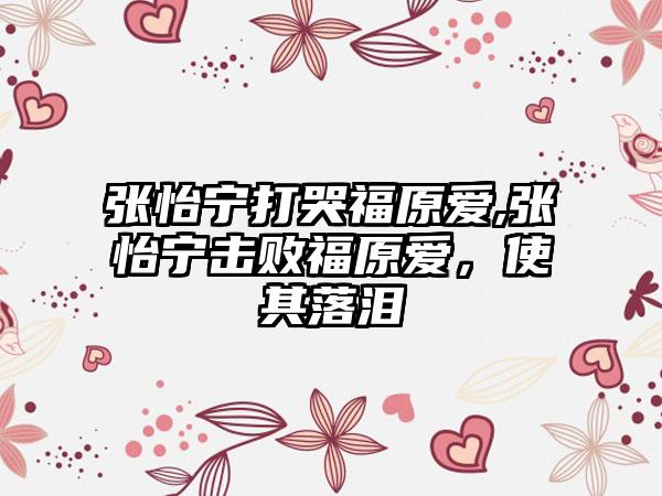 张怡宁打哭福原爱,张怡宁击败福原爱，使其落泪