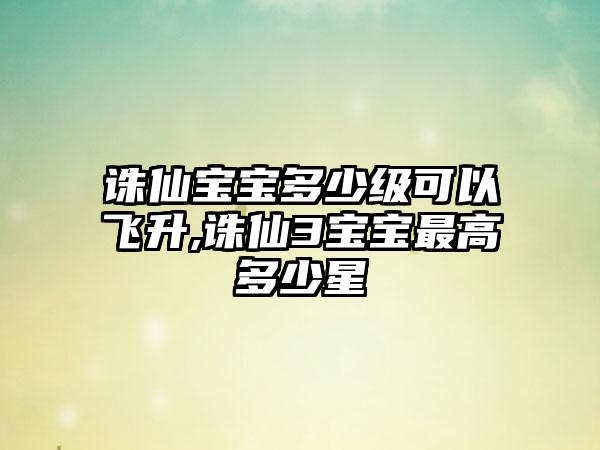 诛仙宝宝多少级可以飞升,诛仙3宝宝最高多少星