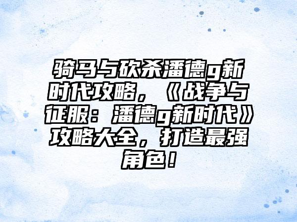 骑马与砍杀潘德g新时代攻略，《战争与征服：潘德g新时代》攻略大全，打造最强角色！