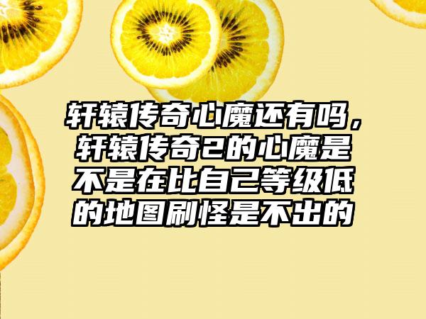 轩辕传奇心魔还有吗，轩辕传奇2的心魔是不是在比自己等级低的地图刷怪是不出的
