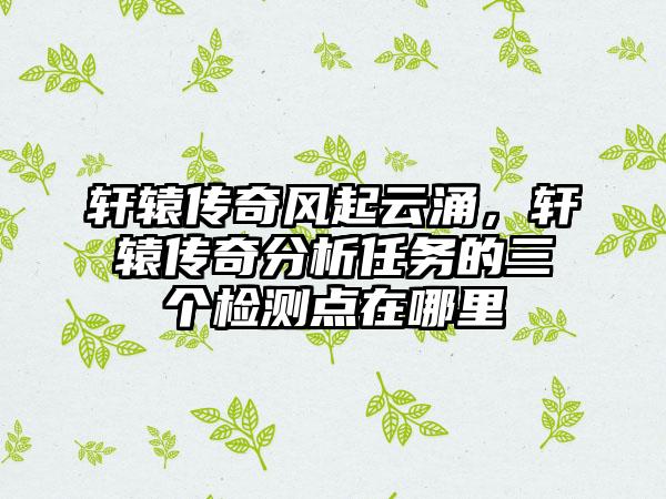 轩辕传奇风起云涌，轩辕传奇分析任务的三个检测点在哪里