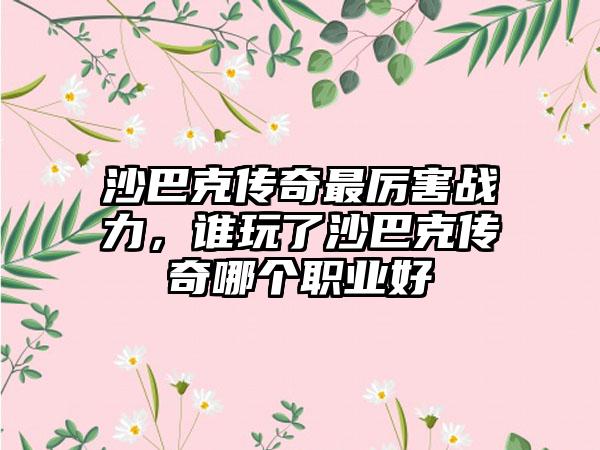 沙巴克传奇最厉害战力，谁玩了沙巴克传奇哪个职业好