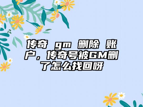 传奇 gm 删除 账户，传奇号被GM删了怎么找回呀