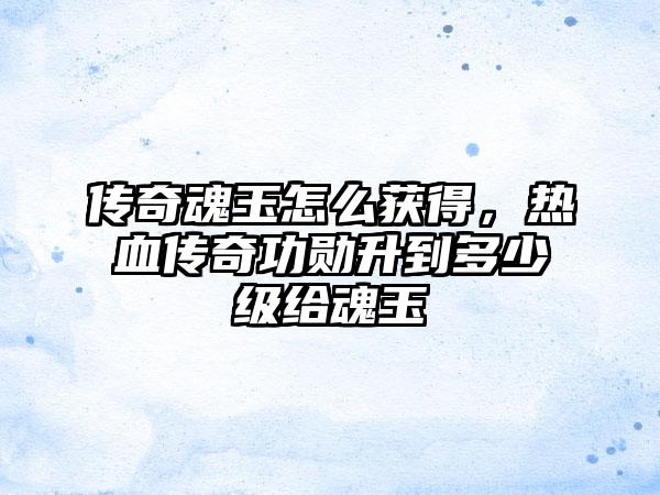 传奇魂玉怎么获得，热血传奇功勋升到多少级给魂玉