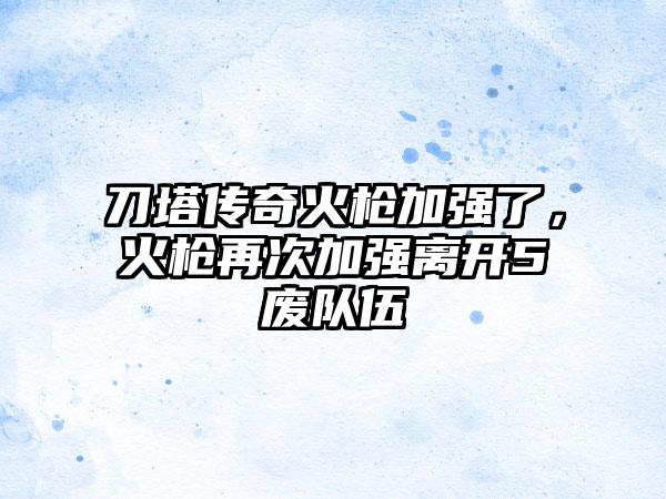 刀塔传奇火枪加强了，火枪再次加强离开5废队伍