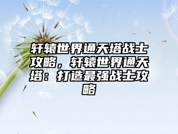 轩辕世界通天塔战士攻略，轩辕世界通天塔：打造最强战士攻略