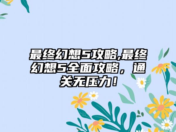 最终幻想5攻略,最终幻想5全面攻略，通关无压力！